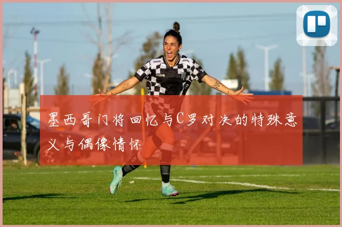 墨西哥门将回忆与C罗对决的特殊意义与偶像情怀