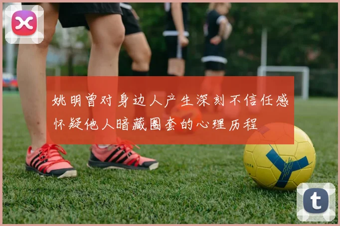 姚明曾对身边人产生深刻不信任感怀疑他人暗藏圈套的心理历程