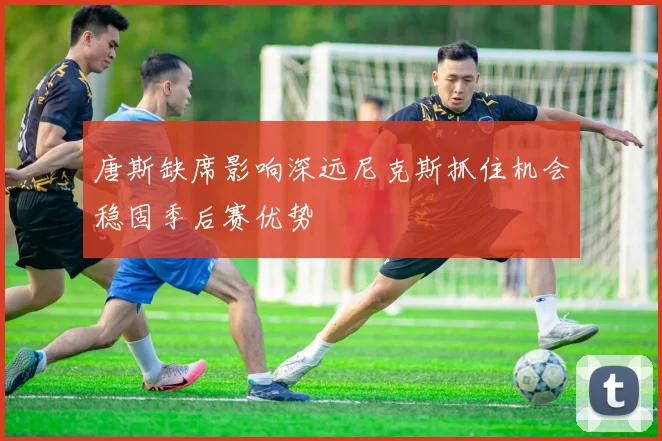 唐斯缺席影响深远尼克斯抓住机会稳固季后赛优势