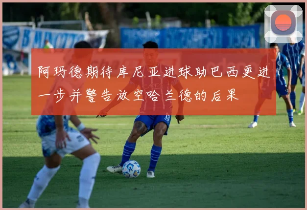 阿玛德期待库尼亚进球助巴西更进一步并警告放空哈兰德的后果