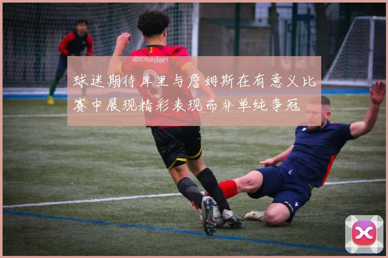 球迷期待库里与詹姆斯在有意义比赛中展现精彩表现而非单纯争冠