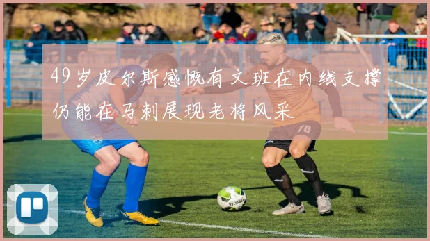 49岁皮尔斯感慨有文班在内线支撑仍能在马刺展现老将风采