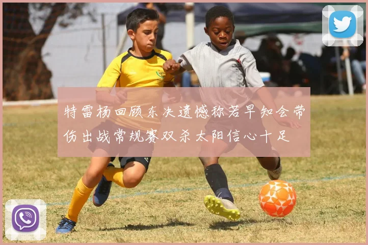特雷杨回顾东决遗憾称若早知会带伤出战常规赛双杀太阳信心十足