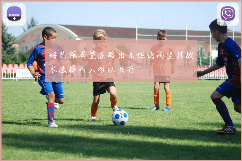姆巴佩渴望左路出击但德尚坚持战术选择两人难以共存
