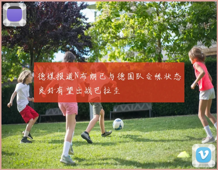 德媒报道N布朗已与德国队合练状态良好有望出战巴拉圭