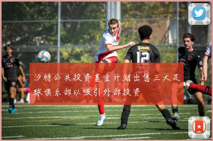 沙特公共投资基金计划出售三大足球俱乐部以吸引外部投资