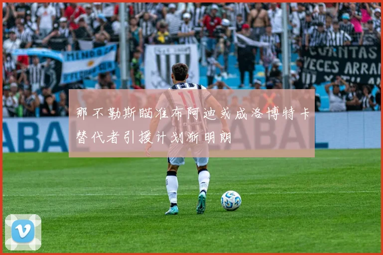 那不勒斯瞄准布阿迪或成洛博特卡替代者引援计划渐明朗