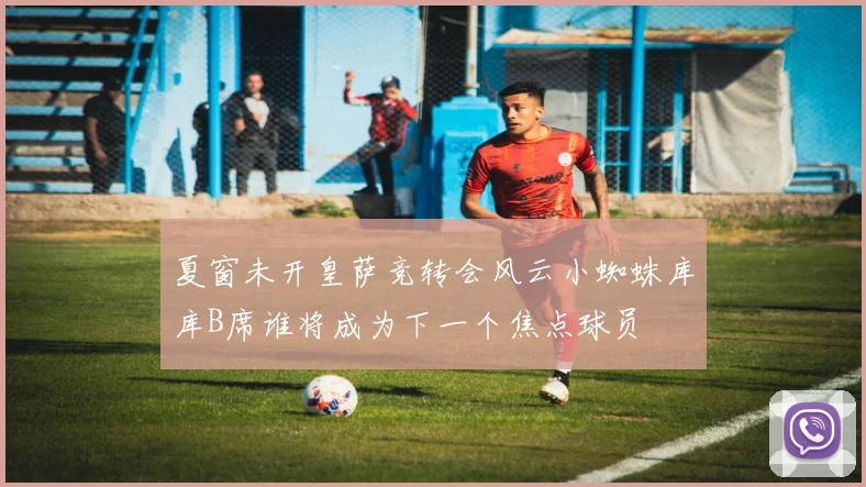 夏窗未开皇萨竞转会风云小蜘蛛库库B席谁将成为下一个焦点球员