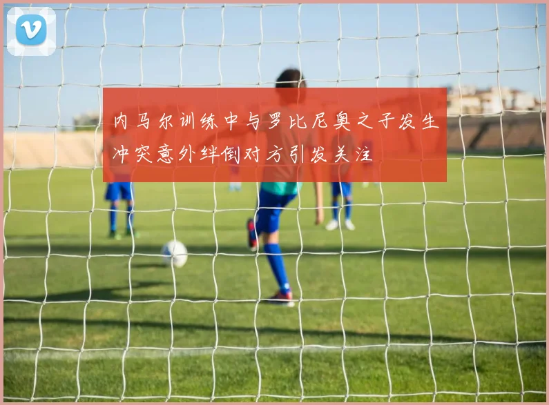 内马尔训练中与罗比尼奥之子发生冲突意外绊倒对方引发关注