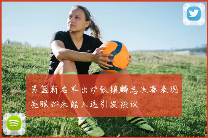男篮新名单出炉张镇麟总决赛表现亮眼却未能入选引发热议