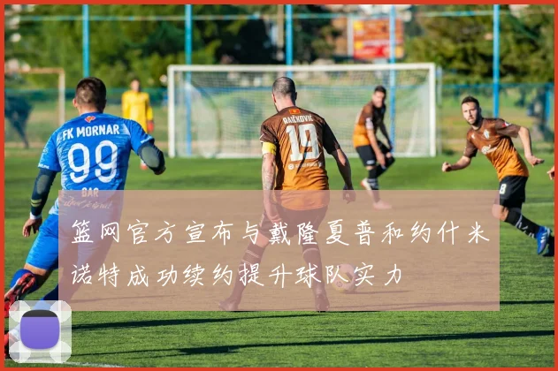 篮网官方宣布与戴隆夏普和约什米诺特成功续约提升球队实力