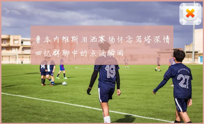 鲁本内维斯泪洒赛场怀念若塔深情回忆群聊中的点滴瞬间