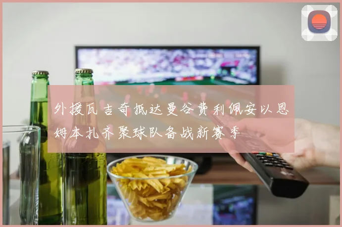 外援瓦吉奇抵达曼谷费利佩安以恩姆本扎齐聚球队备战新赛季