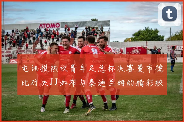 电讯报热议青年足总杯决赛曼市德比对决JJ加布与泰迪兰姆的精彩较量